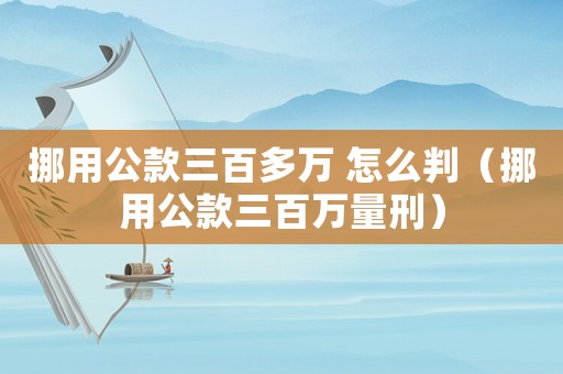 挪用公款三百多萬 怎么判（挪用公款三百萬量刑）