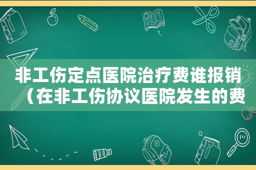 非工傷定點(diǎn)醫(yī)院治療費(fèi)誰(shuí)報(bào)銷(xiāo)（在非工傷協(xié)議醫(yī)院發(fā)生的費(fèi)用嗎）