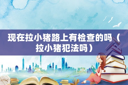 現(xiàn)在拉小豬路上有檢查的嗎（拉小豬犯法嗎）