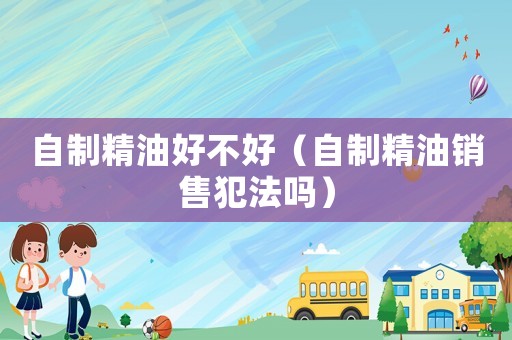 自制精油好不好（自制精油銷售犯法嗎）