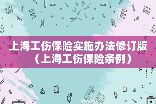 上海工傷保險(xiǎn)實(shí)施辦法修訂版（上海工傷保險(xiǎn)條例）