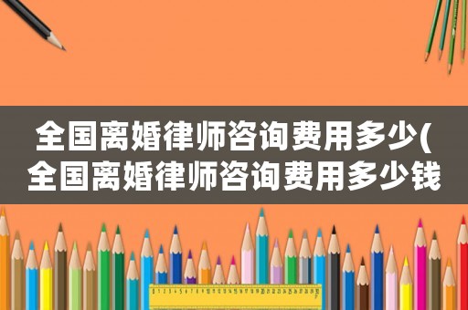 全國(guó)離婚律師咨詢費(fèi)用多少(全國(guó)離婚律師咨詢費(fèi)用多少錢)