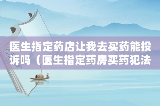 醫(yī)生指定藥店讓我去買藥能投訴嗎（醫(yī)生指定藥房買藥犯法嗎）