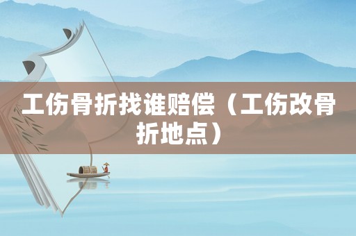 工傷骨折找誰賠償（工傷改骨折地點(diǎn)）