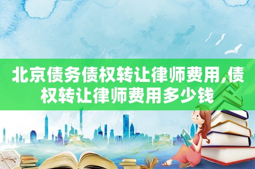 北京債務(wù)債權(quán)轉(zhuǎn)讓律師費(fèi)用,債權(quán)轉(zhuǎn)讓律師費(fèi)用多少錢(qián)