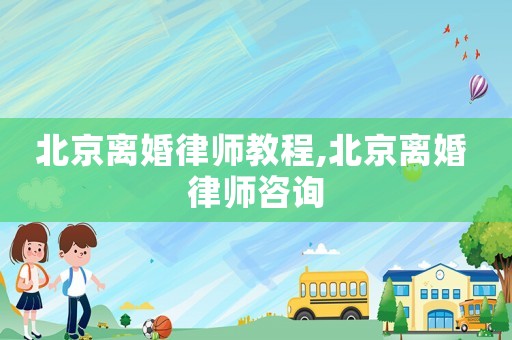 北京離婚律師教程,北京離婚 律師咨詢
