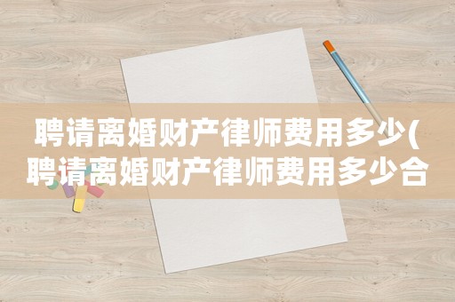 聘請(qǐng)離婚財(cái)產(chǎn)律師費(fèi)用多少(聘請(qǐng)離婚財(cái)產(chǎn)律師費(fèi)用多少合適)