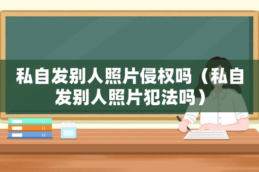 私自發(fā)別人照片侵權嗎（私自發(fā)別人照片犯法嗎）