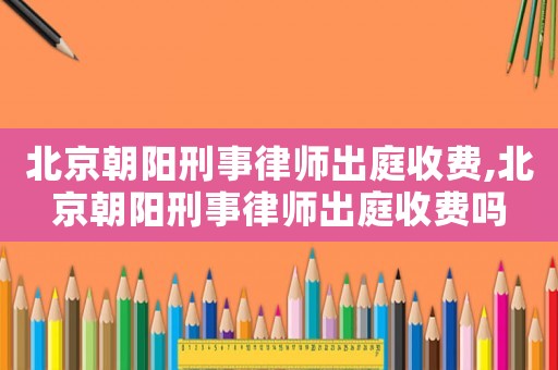 北京朝陽刑事律師出庭收費,北京朝陽刑事律師出庭收費嗎