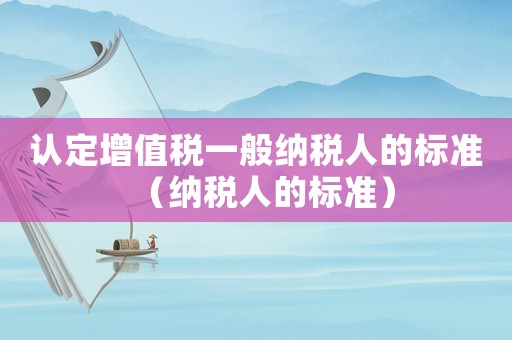 認(rèn)定增值稅一般納稅人的標(biāo)準(zhǔn)（納稅人的標(biāo)準(zhǔn)）