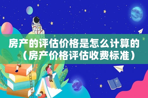 房產(chǎn)的評估價格是怎么計算的（房產(chǎn)價格評估收費標準）