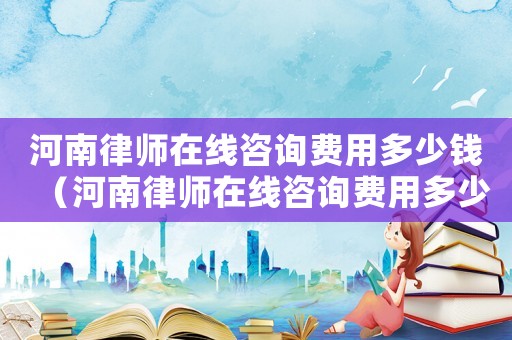 河南律師在線咨詢費(fèi)用多少錢（河南律師在線咨詢費(fèi)用多少）