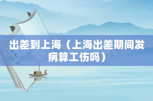 出差到上海（上海出差期間發(fā)病算工傷嗎）