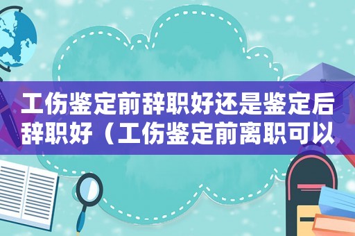 工傷鑒定前辭職好還是鑒定后辭職好（工傷鑒定前離職可以嗎）
