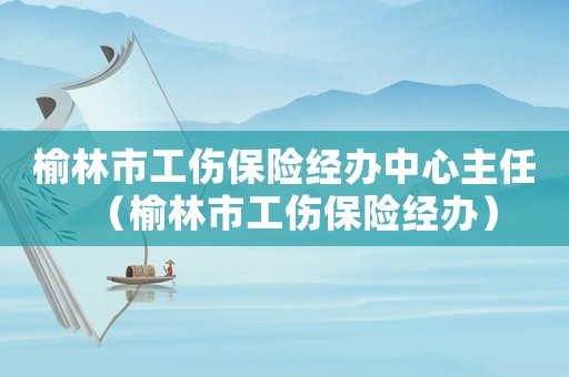 榆林市工傷保險經(jīng)辦中心主任（榆林市工傷保險經(jīng)辦）