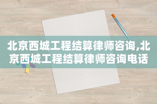 北京西城工程結(jié)算律師咨詢,北京西城工程結(jié)算律師咨詢電話號碼