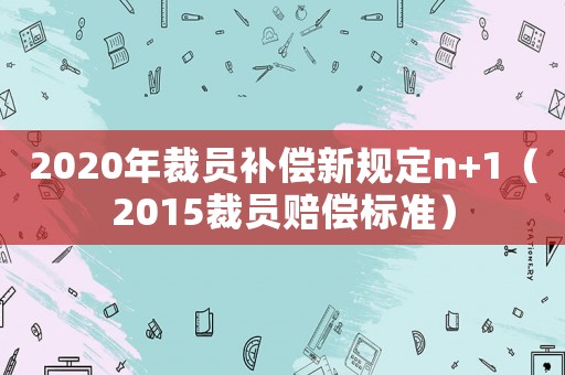 2020年裁員補(bǔ)償新規(guī)定n+1（2015裁員賠償標(biāo)準(zhǔn)）