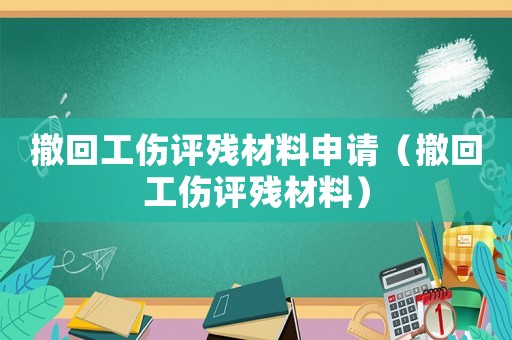 撤回工傷評(píng)殘材料申請(qǐng)（撤回工傷評(píng)殘材料）