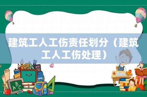 建筑工人工傷責任劃分（建筑工人工傷處理）