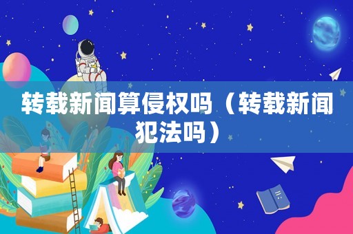 轉(zhuǎn)載新聞算侵權(quán)嗎（轉(zhuǎn)載新聞犯法嗎）