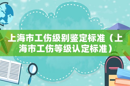 上海市工傷級(jí)別鑒定標(biāo)準(zhǔn)（上海市工傷等級(jí)認(rèn)定標(biāo)準(zhǔn)）