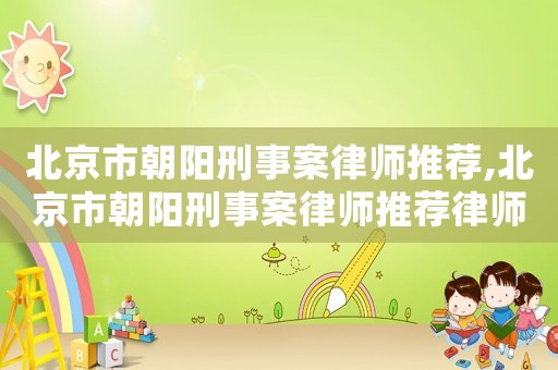 北京市朝陽(yáng)刑事案律師推薦,北京市朝陽(yáng)刑事案律師推薦律師名單