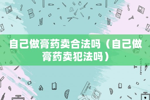 自己做膏藥賣合法嗎（自己做膏藥賣犯法嗎）