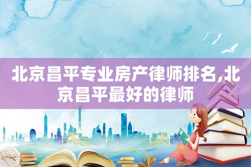 北京昌平專業(yè)房產(chǎn)律師排名,北京昌平最好的律師