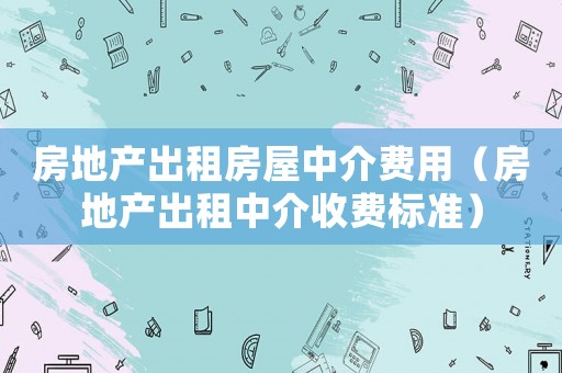 房地產(chǎn)出租房屋中介費用（房地產(chǎn)出租中介收費標(biāo)準(zhǔn)）