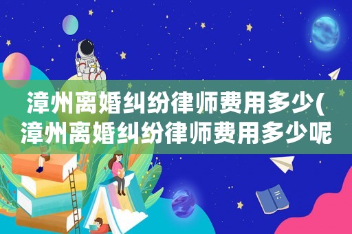 漳州離婚糾紛律師費用多少(漳州離婚糾紛律師費用多少呢)