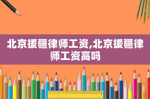北京援疆律師工資,北京援疆律師工資高嗎