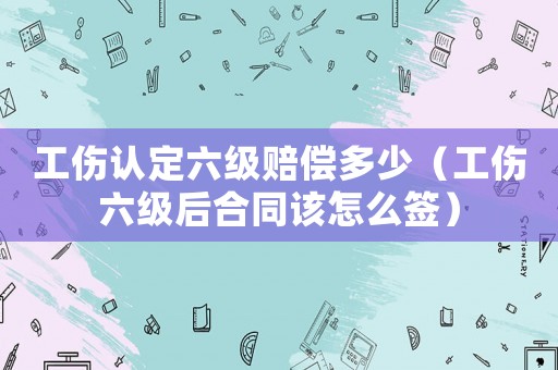 工傷認(rèn)定六級(jí)賠償多少（工傷六級(jí)后合同該怎么簽）