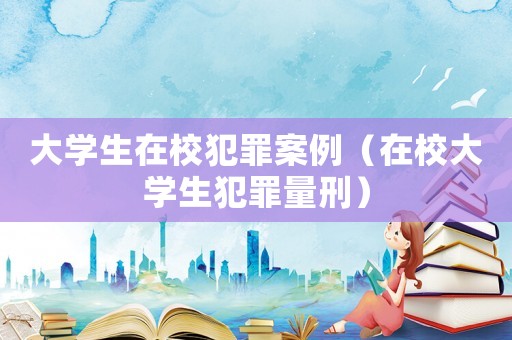 大學(xué)生在校犯罪案例（在校大學(xué)生犯罪量刑）