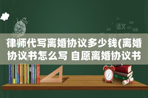 律師代寫離婚協(xié)議多少錢(離婚協(xié)議書怎么寫 自愿離婚協(xié)議書)