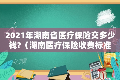 2021年湖南省醫(yī)療保險(xiǎn)交多少錢?（湖南醫(yī)療保險(xiǎn)收費(fèi)標(biāo)準(zhǔn)）
