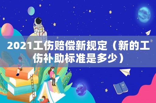 2021工傷賠償新規(guī)定（新的工傷補(bǔ)助標(biāo)準(zhǔn)是多少）