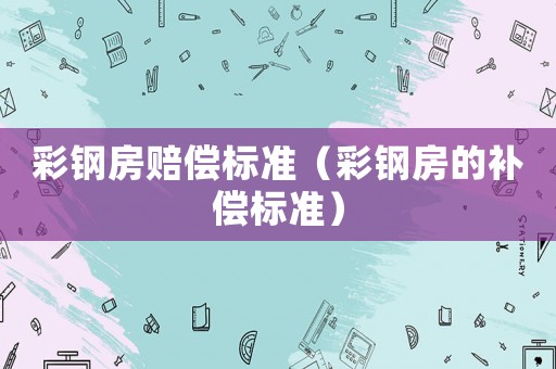 彩鋼房賠償標(biāo)準(zhǔn)（彩鋼房的補償標(biāo)準(zhǔn)）