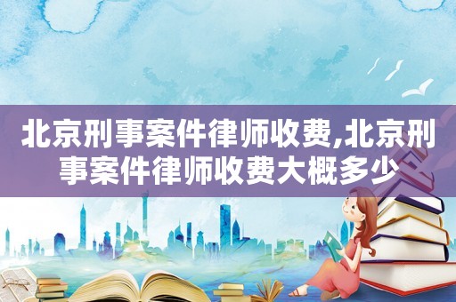 北京刑事案件律師收費(fèi),北京刑事案件律師收費(fèi)大概多少
