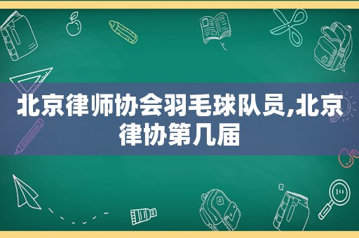 北京律師協(xié)會(huì)羽毛球隊(duì)員,北京律協(xié)第幾屆