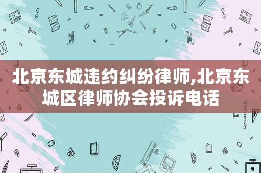 北京東城違約糾紛律師,北京東城區(qū)律師協(xié)會投訴電話