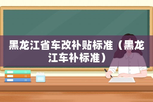 黑龍江省車改補(bǔ)貼標(biāo)準(zhǔn)（黑龍江車補(bǔ)標(biāo)準(zhǔn)）