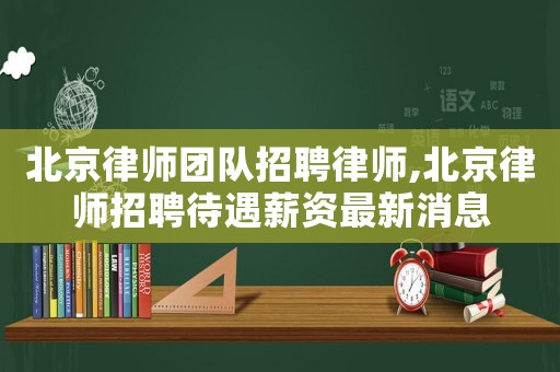 北京律師團(tuán)隊(duì)招聘律師,北京律師招聘待遇薪資最新消息