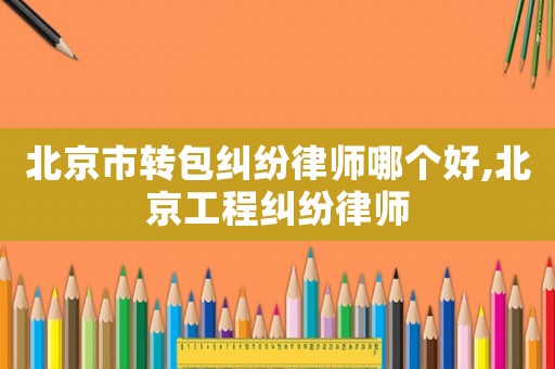 北京市轉(zhuǎn)包糾紛律師哪個好,北京工程糾紛律師