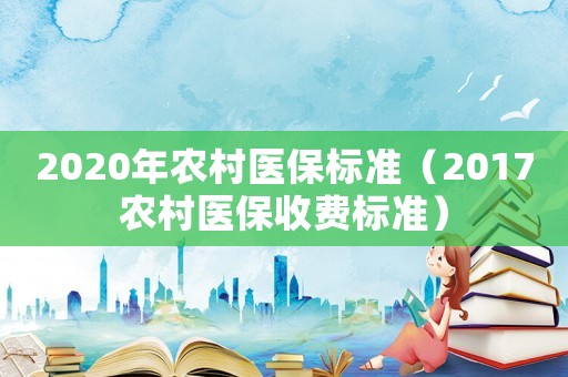2020年農(nóng)村醫(yī)保標(biāo)準(zhǔn)（2017農(nóng)村醫(yī)保收費(fèi)標(biāo)準(zhǔn)）