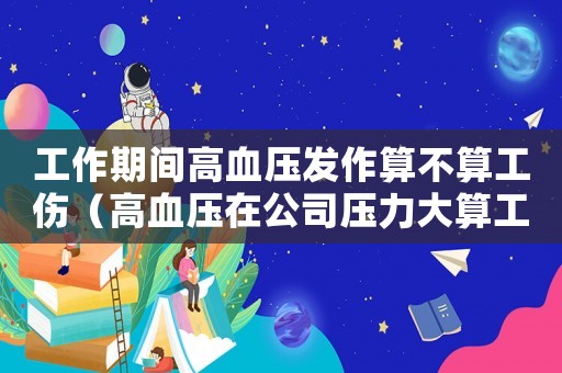 工作期間高血壓發(fā)作算不算工傷（高血壓在公司壓力大算工傷）