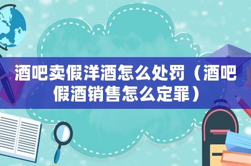 酒吧賣(mài)假洋酒怎么處罰（酒吧假酒銷售怎么定罪）