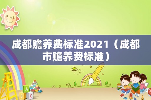 成都贍養(yǎng)費標準2021（成都市贍養(yǎng)費標準）