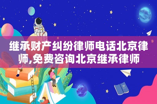 繼承財產(chǎn)糾紛律師電話北京律師,免費咨詢北京繼承律師