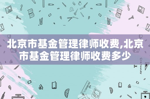 北京市基金管理律師收費(fèi),北京市基金管理律師收費(fèi)多少