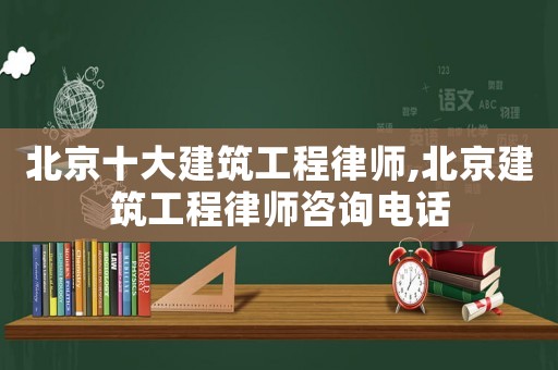 北京十大建筑工程律師,北京建筑工程律師咨詢電話